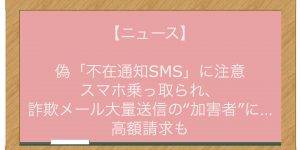 【ニュース】偽「不在通知SMS」に注意 スマホ乗っ取られ、詐欺メール大量送信の‟加害者”に…高額請求も