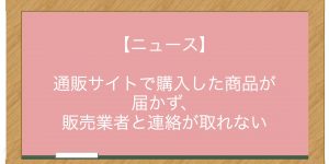 【ニュース】通販サイトで購入した商品が届かず、販売業者と連絡が取れない