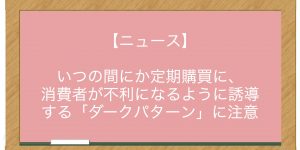 【ニュース】いつの間にか定期購買に、消費者が不利になるように誘導する「ダークパターン」に注意