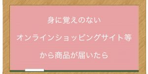 身に覚えのないオンラインショッピングサイト等から商品が届いたら