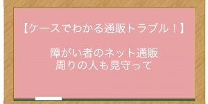 【ケースでわかる通販トラブル！】障がい者のネット通販　周りの人も見守って