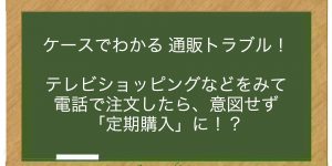 テレビショッピングなどをみて電話で注文したら、意図せず「定期購入」に！？