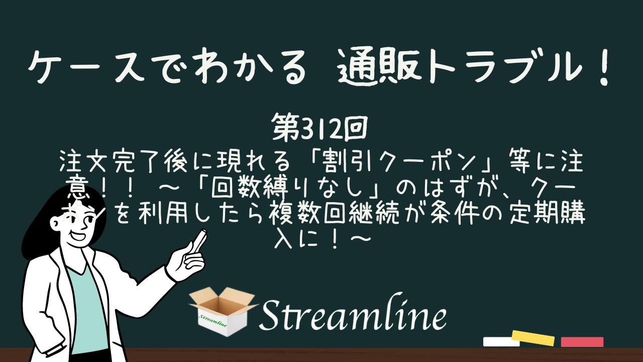 注文完了後に現れる「割引クーポン」等に注意！！　　～「回数縛りなし」のはずが、クーポンを利用したら複数回継続が条件の定期購入に！～