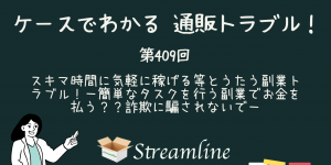 第409回 スキマ時間に気軽に稼げる等とうたう副業トラブル！－簡単なタスクを行う副業でお金を払う？？詐欺に騙されないで－