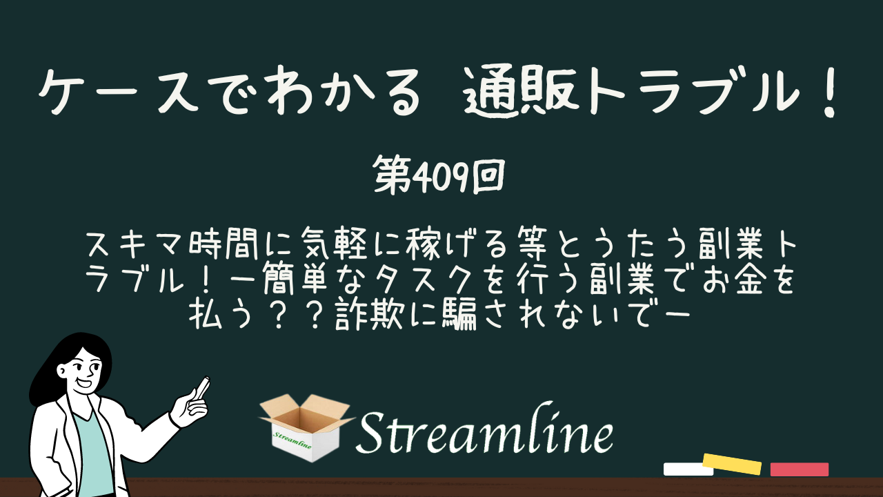 第409回 スキマ時間に気軽に稼げる等とうたう副業トラブル！－簡単なタスクを行う副業でお金を払う？？詐欺に騙されないで－