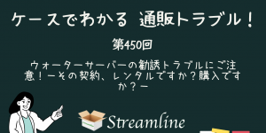 第450回 ウォーターサーバーの勧誘トラブルにご注意！－その契約、レンタルですか？購入ですか？－