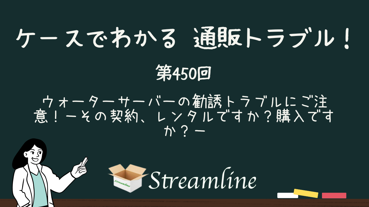 第450回 ウォーターサーバーの勧誘トラブルにご注意！－その契約、レンタルですか？購入ですか？－